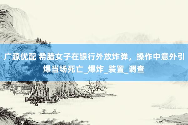 广源优配 希腊女子在银行外放炸弹，操作中意外引爆当场死亡_爆炸_装置_调查