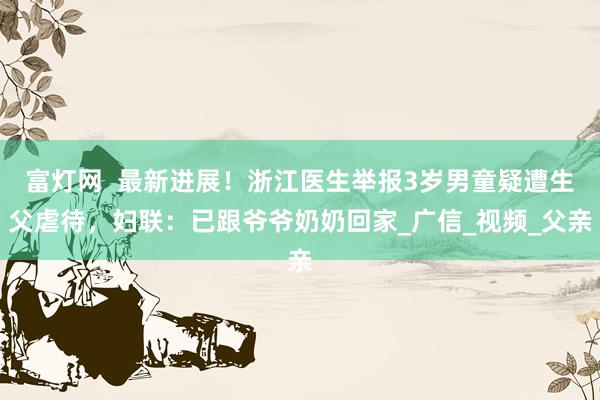 富灯网  最新进展！浙江医生举报3岁男童疑遭生父虐待，妇联：已跟爷爷奶奶回家_广信_视频_父亲