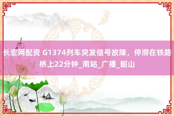 长宏网配资 G1374列车突发信号故障，停滞在铁路桥上22分钟_南站_广播_韶山