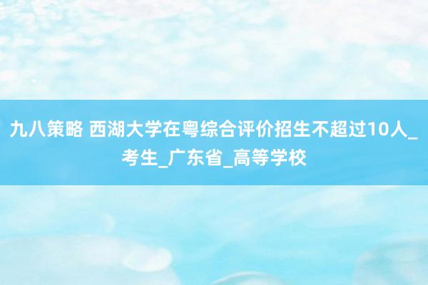 九八策略 西湖大学在粤综合评价招生不超过10人_考生_广东省_高等学校