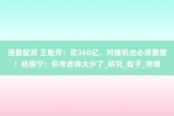 通盈配资 王贻芳：花360亿，对撞机也必须要建！杨振宁：你考虑得太少了_研究_粒子_物理