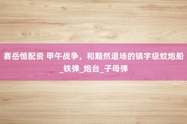 赛岳恒配资 甲午战争，和黯然退场的镇字级蚊炮船_铁弹_炮台_子母弹