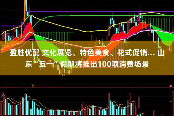 盈胜优配 文化展览、特色美食、花式促销... 山东“五一”假期将推出100项消费场景