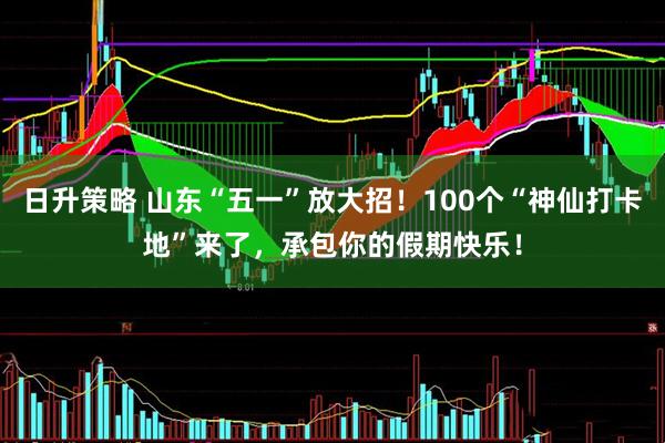 日升策略 山东“五一”放大招！100个“神仙打卡地”来了，承包你的假期快乐！