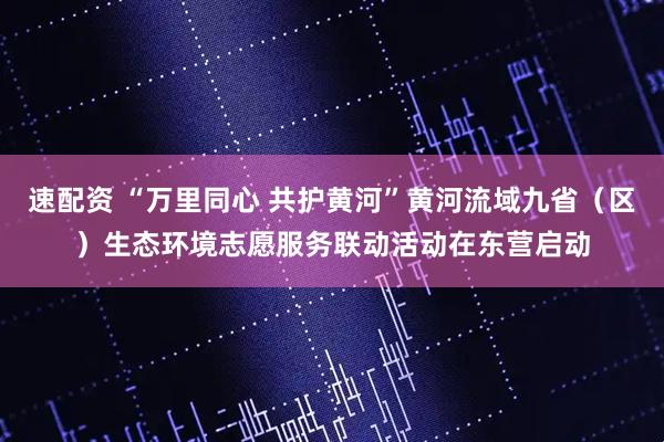 速配资 “万里同心 共护黄河”黄河流域九省（区）生态环境志愿服务联动活动在东营启动