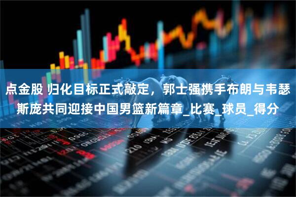 点金股 归化目标正式敲定，郭士强携手布朗与韦瑟斯庞共同迎接中国男篮新篇章_比赛_球员_得分