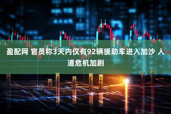 盈配网 官员称3天内仅有92辆援助车进入加沙 人道危机加剧