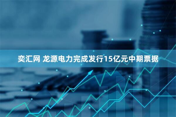 奕汇网 龙源电力完成发行15亿元中期票据