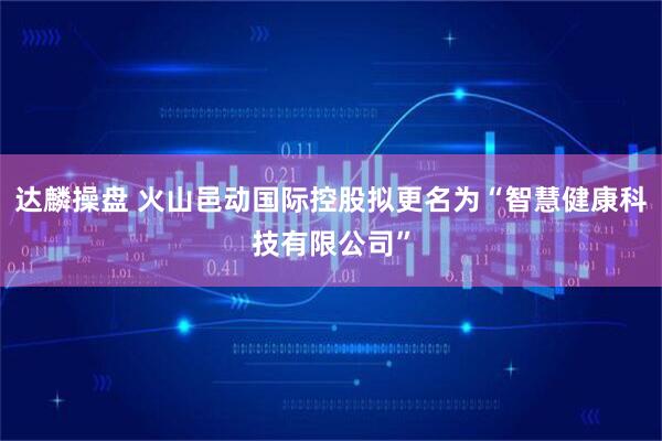 达麟操盘 火山邑动国际控股拟更名为“智慧健康科技有限公司”