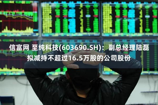 信富网 至纯科技(603690.SH)：副总经理陆磊拟减持不超过16.5万股的公司股份