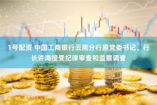 1号配资 中国工商银行云南分行原党委书记、行长许海接受纪律审查和监察调查