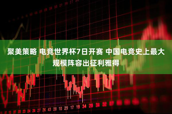 聚美策略 电竞世界杯7日开赛 中国电竞史上最大规模阵容出征利雅得