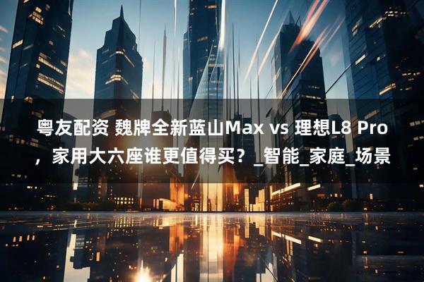 粤友配资 魏牌全新蓝山Max vs 理想L8 Pro，家用大六座谁更值得买？_智能_家庭_场景