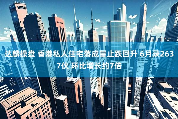 达麟操盘 香港私人住宅落成量止跌回升 6月录2637伙 环比增长约7倍