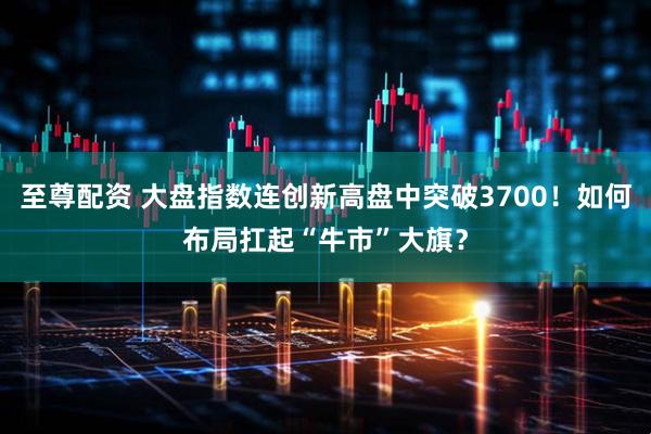 至尊配资 大盘指数连创新高盘中突破3700！如何布局扛起“牛市”大旗？