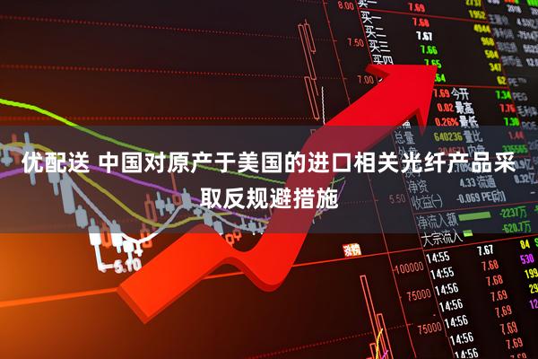 优配送 中国对原产于美国的进口相关光纤产品采取反规避措施