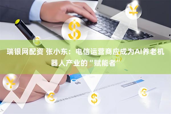 瑞银网配资 张小东：电信运营商应成为AI养老机器人产业的“赋能者”