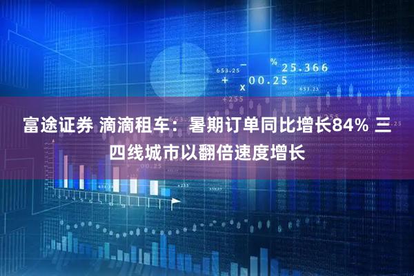 富途证券 滴滴租车：暑期订单同比增长84% 三四线城市以翻倍速度增长