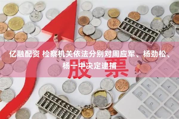 亿融配资 检察机关依法分别对周应军、杨劲松、杨一中决定逮捕