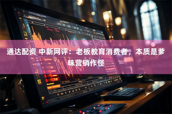 通达配资 中新网评：老板教育消费者，本质是爹味营销作怪