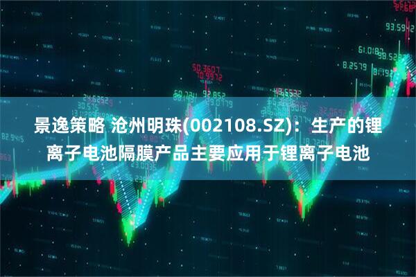 景逸策略 沧州明珠(002108.SZ)：生产的锂离子电池隔膜产品主要应用于锂离子电池