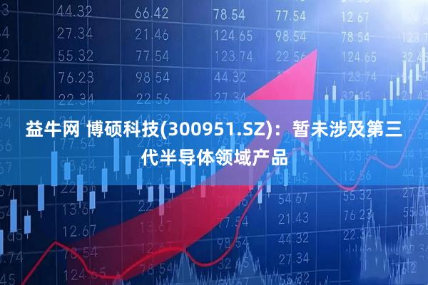 益牛网 博硕科技(300951.SZ)：暂未涉及第三代半导体领域产品