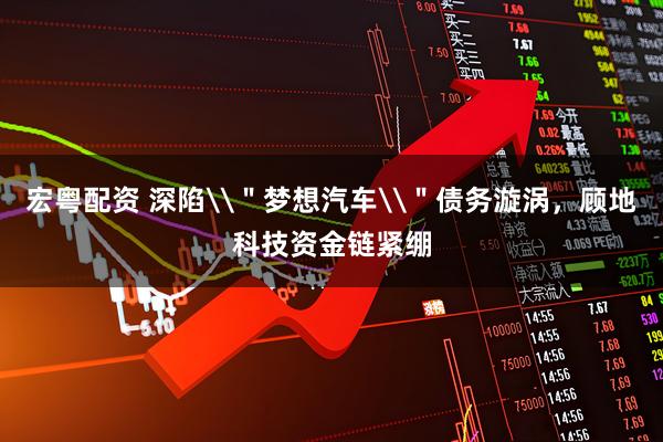 宏粤配资 深陷\＂梦想汽车\＂债务漩涡，顾地科技资金链紧绷