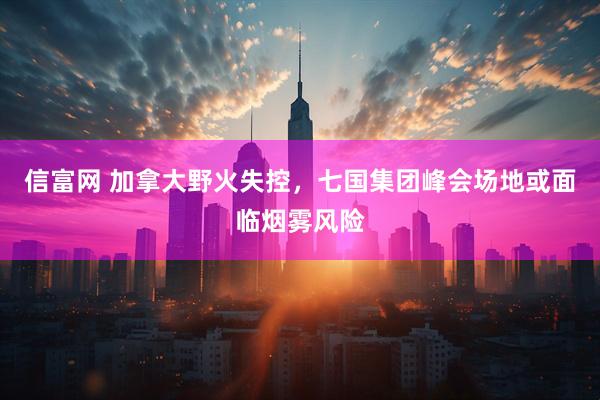 信富网 加拿大野火失控，七国集团峰会场地或面临烟雾风险