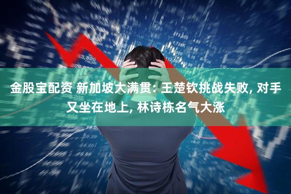 金股宝配资 新加坡大满贯: 王楚钦挑战失败, 对手又坐在地上, 林诗栋名气大涨