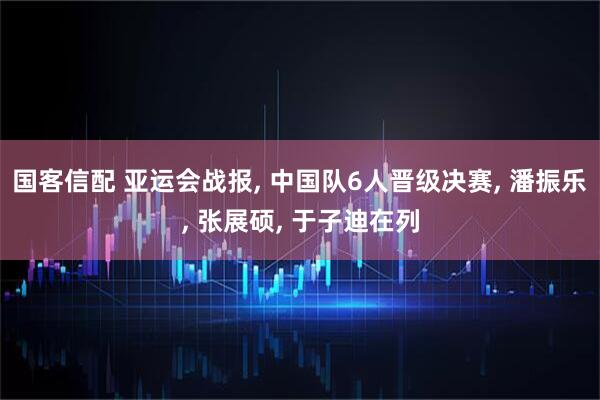 国客信配 亚运会战报, 中国队6人晋级决赛, 潘振乐, 张展硕, 于子迪在列